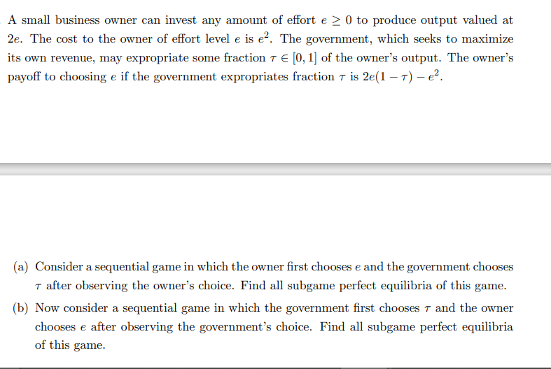 A small business owner can invest any amount of effort e > 0 to produce output valued at
2e. The cost to the owner of effort level e is e². The government, which seeks to maximize
its own revenue, may expropriate some fraction 7 € [0, 1] of the owner's output. The owner's
payoff to choosing e if the government expropriates fraction 7 is 2e(1-7) - e².
(a) Consider a sequential game in which the owner first chooses e and the government chooses
7 after observing the owner's choice. Find all subgame perfect equilibria of this game.
(b) Now consider a sequential game in which the government first chooses 7 and the owner
chooses e after observing the government's choice. Find all subgame perfect equilibria
of this game.