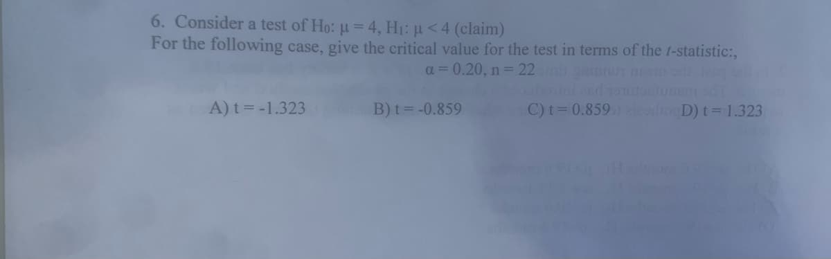 6. Consider a test of Ho: u = 4, H1: µ<4 (claim)
For the following case, give the critical value for the test in terms of the t-statistic:,
a = 0.20, n= 22iginn m od
A) t = -1.323
B) t= -0.859
C) t= 0.859 ooD) t= 1.323
