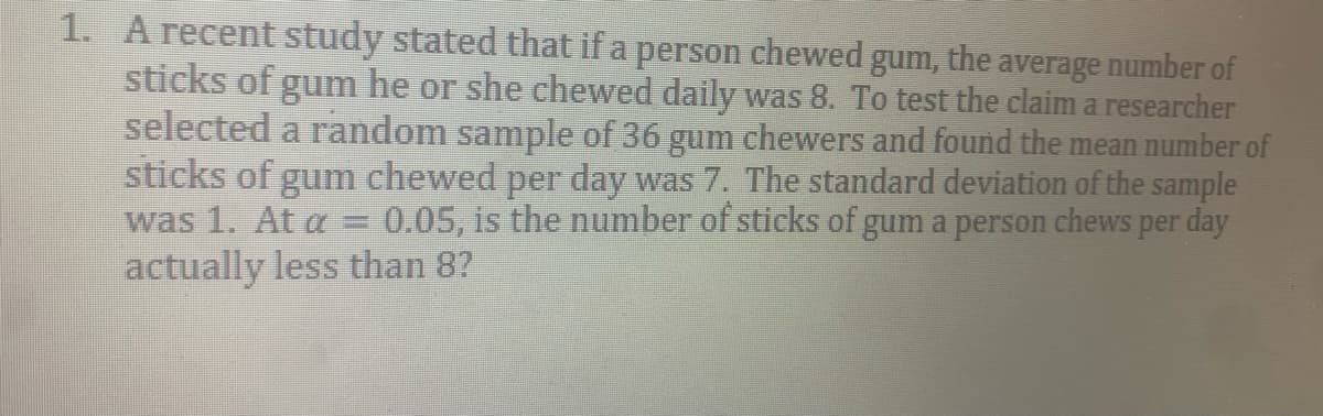 1. A recent study stated that if a person chewed gum, the average number of
sticks of gum he or she chewed daily was 8. To test the claim a researcher
selected a random sample of 36 gum chewers and found the mean number of
sticks of gum chewed per day was 7. The standard deviation of the sample
was 1. At a = 0.05, is the number of sticks of gum a person chews per day
actually less than 8?
%3D
