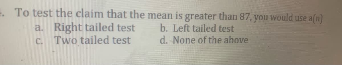 . To test the claim that the mean is greater than 87, you would use a(n)
a. Right tailed test
C. Two tailed test
b. Left tailed test
d. None of the above
