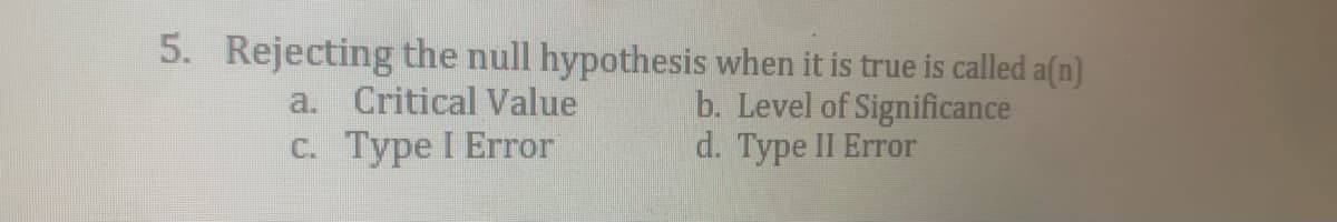 5. Rejecting the null hypothesis when it is true is called a(n)
b. Level of Significance
d. Type II Error
a. Critical Value
с. Туре I Error
