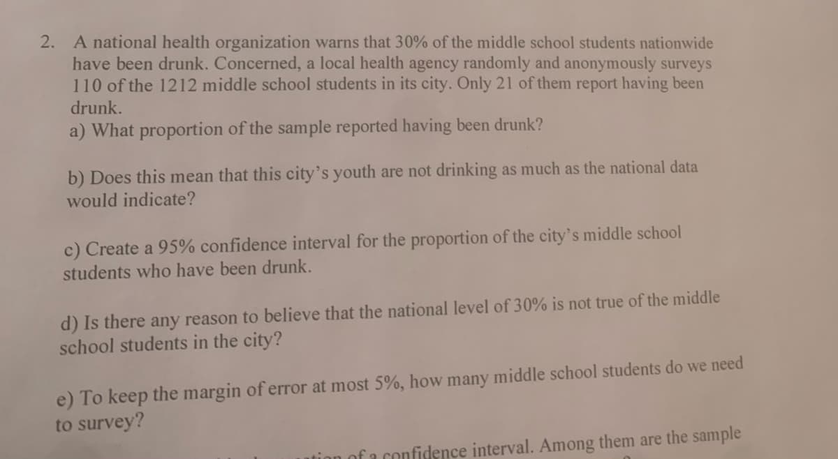 2. A national health organization warns that 30% of the middle school students nationwide
have been drunk. Concerned, a local health agency randomly and anonymously surveys
110 of the 1212 middle school students in its city. Only 21 of them report having been
drunk.
a) What proportion of the sample reported having been drunk?
b) Does this mean that this city's youth are not drinking as much as the national data
would indicate?
c) Create a 95% confidence interval for the proportion of the city's middle school
students who have been drunk.
d) Is there any reason to believe that the national level of 30% is not true of the middle
school students in the city?
e) To keep the margin of error at most 5%, how many middle school students do we need
to survey?
ofa confidence interval. Among them are the sample
