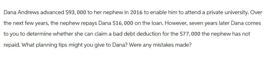 Dana Andrews advanced $93, 000 to her nephew in 2016 to enable him to attend a private university. Over
the next few years, the nephew repays Dana $16,000 on the loan. However, seven years later Dana comes
to you to determine whether she can claim a bad debt deduction for the $77,000 the nephew has not
repaid. What planning tips might you give to Dana? Were any mistakes made?