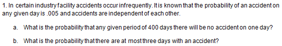 1. In certain industry facility accidents occurinfrequently. Itis known that the probability of an accident on
any given day is .005 and accidents are independent of each other.
a. What is the probability that any given period of 400 days there will be no accident on one day?
b. What is the probability thatthere are at mostthree days with an accident?
