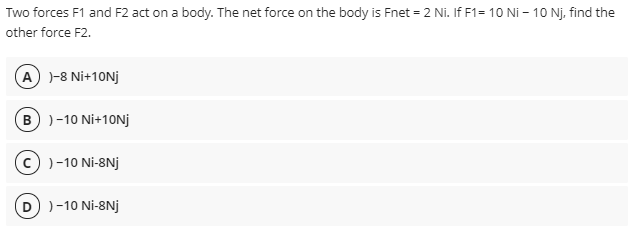 Two forces F1 and F2 act on a body. The net force on the body is Fnet = 2 Ni. If F1= 10 Ni – 10 Nj. find the
other force F2.
A )-8 Ni+10NJ
B)-10 Ni+10NJ
c) )-10 Ni-8Nj
D) )-10 Ni-8Nj
