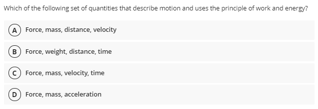 Which of the following set of quantities that describe motion and uses the principle of work and energy?
A Force, mass, distance, velocity
B Force, weight, distance, time
(c) Force, mass, velocity, time
D) Force, mass, acceleration
