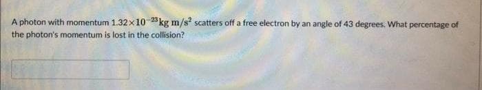 A photon with momentum 1.32×10-23 kg m/s² scatters off a free electron by an angle of 43 degrees. What percentage of
the photon's momentum is lost in the collision?