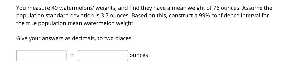 You measure 40 watermelons' weights, and find they have a mean weight of 76 ounces. Assume the
population standard deviation is 3.7 ounces. Based on this, construct a 99% confidence interval for
the true population mean watermelon weight.
Give your answers as decimals, to two places
ounces
