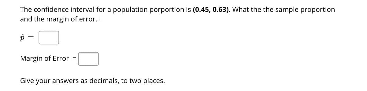 The confidence interval for a population porportion is (0.45, 0.63). What the the sample proportion
and the margin of error. I
Margin of Error =
Give your answers as decimals, to two places.
