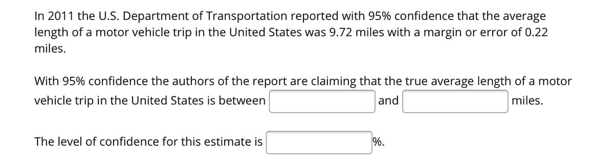 In 2011 the U.S. Department of Transportation reported with 95% confidence that the average
length of a motor vehicle trip in the United States was 9.72 miles with a margin or error of 0.22
miles.
With 95% confidence the authors of the report are claiming that the true average length of a motor
vehicle trip in the United States is between
and
miles.
The level of confidence for this estimate is
%.
