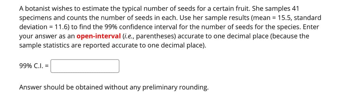 A botanist wishes to estimate the typical number of seeds for a certain fruit. She samples 41
specimens and counts the number of seeds in each. Use her sample results (mean = 15.5, standard
deviation = 11.6) to find the 99% confidence interval for the number of seeds for the species. Enter
your answer as an open-interval (i.e., parentheses) accurate to one decimal place (because the
sample statistics are reported accurate to one decimal place).
99% C.I. =
Answer should be obtained without any preliminary rounding.
