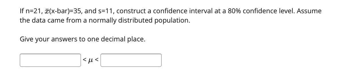 If n=21, (x-bar)=35, and s=11, construct a confidence interval at a 80% confidence level. Assume
the data came from a normally distributed population.
Give your answers to one decimal place.
|<l<
