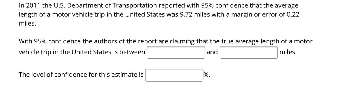 In 2011 the U.S. Department of Transportation reported with 95% confidence that the average
length of a motor vehicle trip in the United States was 9.72 miles with a margin or error of 0.22
miles.
With 95% confidence the authors of the report are claiming that the true average length of a motor
vehicle trip in the United States is between
and
miles.
The level of confidence for this estimate is
%.
