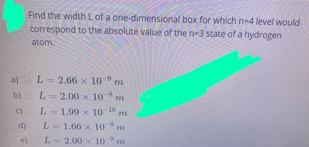 Find the width L of a one-dimensional box for which n=4 level would
correspond to the absolute value of the n=3 state of a hydrogen
atom.
a)
L = 2.66 × 10° m
b) L=2.00 x 10 8
т
c)
L= 1.99 × 10 4 m
10
d)
L= 1.66 × 10 m
6-
e)
L = 2.00 × 10° m
