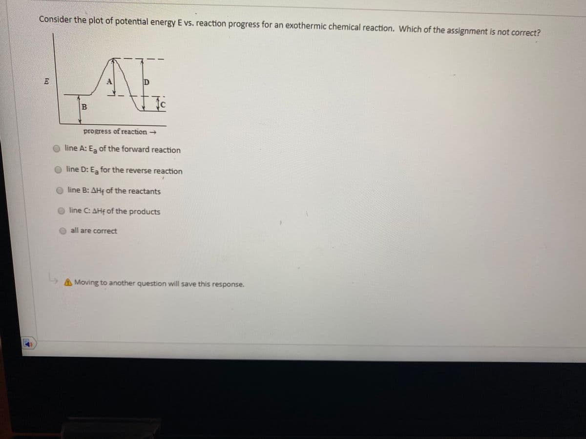 Consider the plot of potential energy E vs. reaction progress for an exothermic chemical reaction. Which of the assignment is not correct?
progress of reaction
line A: E, of the forward reaction
line D: E for the reverse reaction
line B: AHF of the reactants
line C: AHf of the products
all are correct
Moving to another question will save this response.
B.
