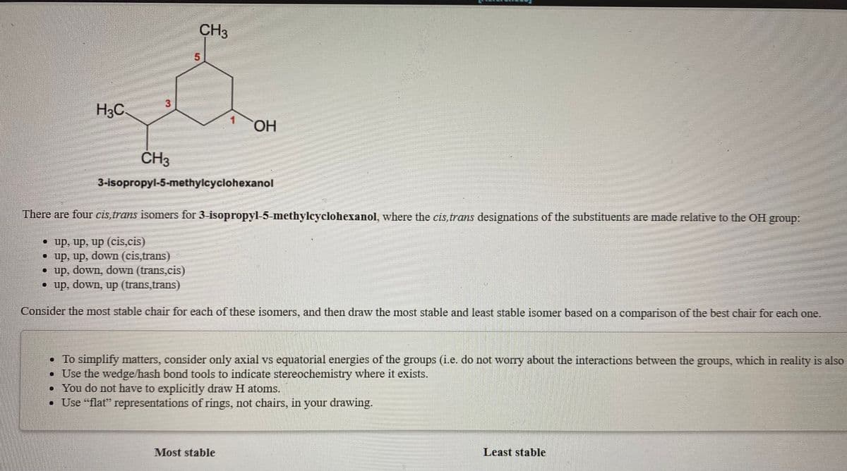 CH3
H3C.
1.
ČH3
3-isopropyl-5-methylcyclohexanol
There are four cis,trans isomers for 3-isopropyl-5-methylcyclohexanol, where the cis,trans designations of the substituents are made relative to the OH group:
• up, up, up (cis,cis)
• up, up, down (cis,trans)
down (trans.cis)
• up, down,
• up, down, up (trans,trans)
Consider the most stable chair for each of these isonmers, and then draw the most stable and least stable isomer based on a comparison of the best chair for each one.
• To simplify matters, consider only axial vs equatorial energies of the groups (i.e. do not worry about the interactions between the groups, which in reality is also
• Use the wedge/hash bond tools to indicate stereochemistry where it exists.
• You do not have to explicitly draw H atoms.
• Use "flat" representations of rings, not chairs, in your drawing.
Most stable
Least stable
