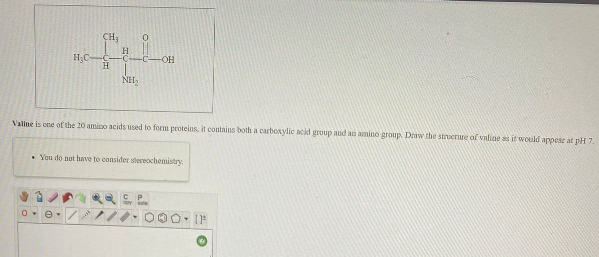 CH3
H
НС— С—С—С—ОН
H
NH,
Valine is one of the 20 amino acids used to form proteins, it contains both a carboxylic acid group and an amino group. Draw the structure of valine as it would appear at pH 7.
• You do not have to consider stereochemistry.
P.
opy aste

