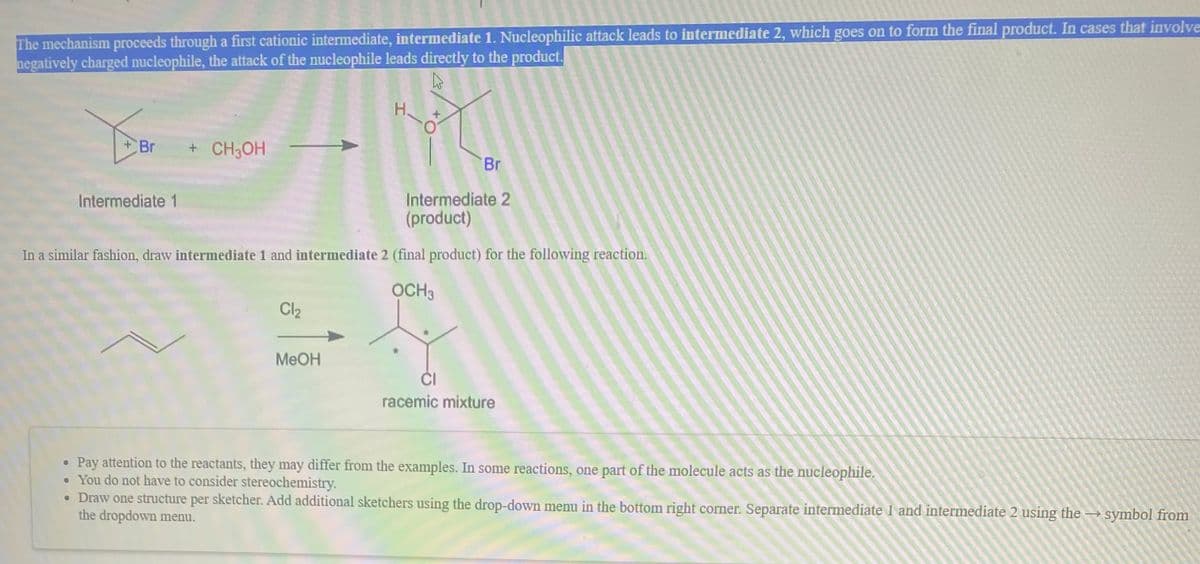 The mechanism proceeds through a first cationic intermediate, intermediate 1. Nucleophilic attack leads to intermediate 2, which goes on to form the final product. In cases that involve
negatively charged nucleophile, the attack of the nucleophile leads directly to the product.
H.
Br
+ CH3OH
Br
Intermediate 2
(product)
Intermediate 1
In a similar fashion, draw intermediate 1 and intermediate 2 (final product) for the following reaction.
OCH3
Cl2
MEOH
ĆI
racemic mixture
Pay attention to the reactants, they may differ from the examples. In some reactions, one part of the molecule acts as the nucleophile.
• You do not have to consider stereochemistry.
• Draw one structure per sketcher. Add additional sketchers using the drop-down menu in the bottom right corner. Separate intermediate 1 and intermediate 2 using the
the dropdown menu.
→ symbol from
