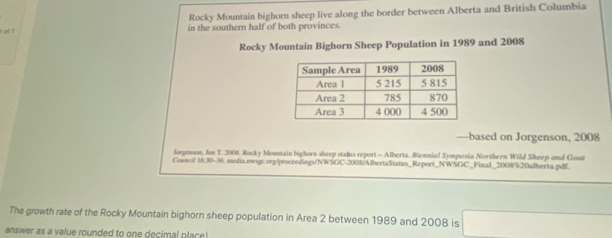 it of 1
Rocky Mountain bighorn sheep live along the border between Alberta and British Columbia
in the southern half of both provinces.
Rocky Mountain Bighorn Sheep Population in 1989 and 2008
Sample Area
Area 1
Area 2
Area 3
1989
5215
785
2008
5815
870
4 000 4 500
-based on Jorgenson, 2008
Jorgenson, Jon T. 2008. Rocky Mountain bighorn sheep status report - Alberta. Biennial Symposia Northern Wild Sheep and Goat
Council 16:30-36.media.nwsgc.org/proceedings/NWSGC-2008/AlbertaStatus Report NWSGC_Final_2008%20alberta.pdf.
The growth rate of the Rocky Mountain bighorn sheep population in Area 2 between 1989 and 2008 is
answer as a value rounded to one decimal place)