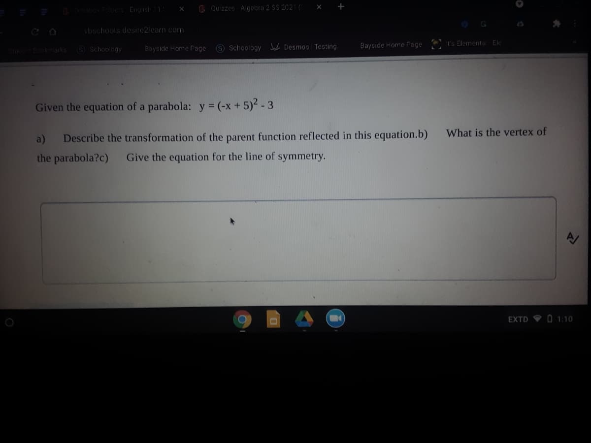 B Cuizzes A gebra 2 SS 2021(
+
X
0obox Folder Engish11
vbschools desire2learn.com
O Schoology
Bayside Home Page S Schoology Joh Desmos Testing
Baycide Home FPage
It's Elementa Ele
toc Bokmarks
Given the equation of a parabola: y (-x + 5)2 - 3
What is the vertex of
a)
Describe the transformation of the parent function reflected in this equation.b)
the parabola?c)
Give the equation for the line of symmetry.
EXTD O1:10
