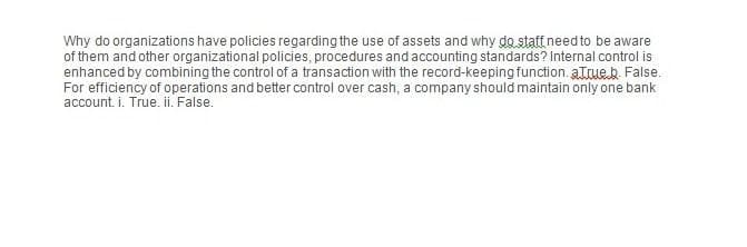 Why do organizations have policies regarding the use of assets and why do staff need to be aware
of them and other organizational policies, procedures and accounting standards? Internal control is
enhanced by combining the control of a transaction with the record-keeping function.atrue.b. False.
For efficiency of operations and better control over cash, a company should maintain only one bank
account. i. True. ii. False.