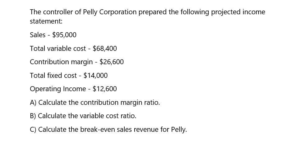 The controller of Pelly Corporation prepared the following projected income
statement:
Sales - $95,000
Total variable cost $68,400
Contribution margin - $26,600
Total fixed cost - $14,000
Operating Income - $12,600
A) Calculate the contribution margin ratio.
B) Calculate the variable cost ratio.
C) Calculate the break-even sales revenue for Pelly.