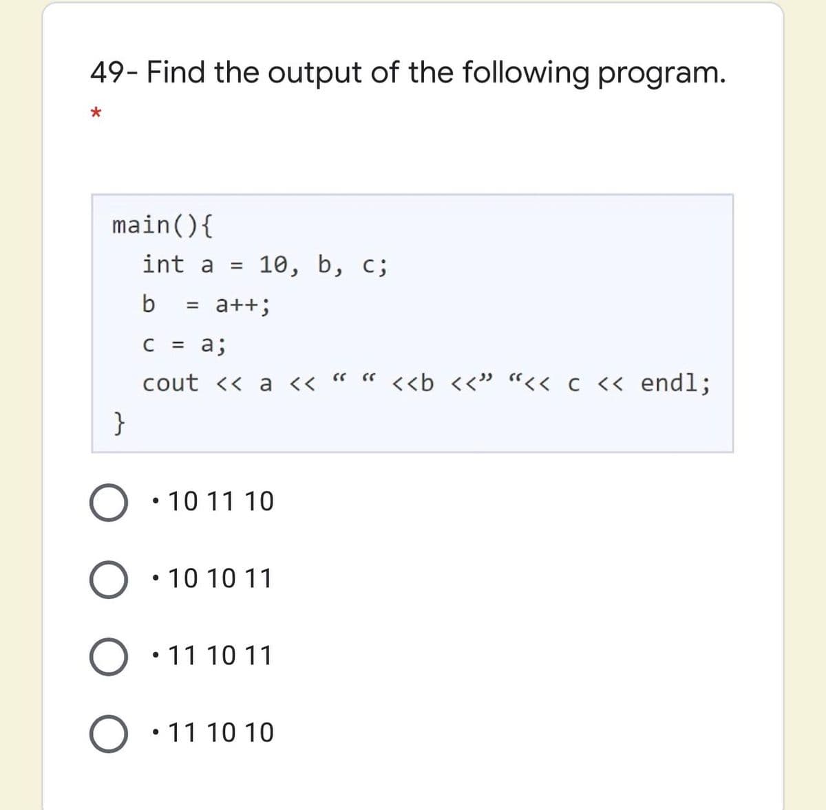 49- Find the output of the following program.
main(){
int a =
10, b, с;
= a++;
C
= a;
cout << a <« " « <<b <<" “<< c <« endl;
}
• 10 11 10
• 10 10 11
• 11 10 11
O •11 10 10
