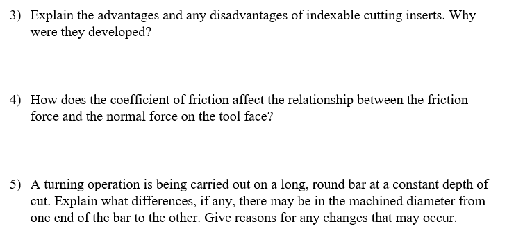 3) Explain the advantages and any disadvantages of indexable cutting inserts. Why
were they developed?
4) How does the coefficient of friction affect the relationship between the friction
force and the normal force on the tool face?
5) A turning operation is being carried out on a long, round bar at a constant depth of
cut. Explain what differences, if any, there may be in the machined diameter from
one end of the bar to the other. Give reasons for any changes that may occur.
