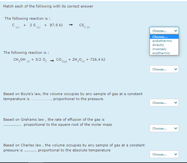 Match each of the following with its correct answer
The following reaction is :
2 S
(s)
+ 87.9 kJ
+
Choose..
Choose...
endothermic
directly
inversely
exothermic
The following reaction is :
CH,OH u + 3/2 0,
CO2(9) + 2H,0n + 726.4 k)
Choose...
Based on Boyle's law, the volume occupies by any sample of gas at a constant
temperature is
proportional to the pressure.
Choose...
Based on Grahams law , the rate of effusion of the gas is
.. proportional to the square root of the molar mass
Choose...
Based on Charles law , the volume occupies by any sample of gas at a constant
proportional to the absolute temperature
pressure is ..........
Choose...
