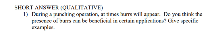 SHORT ANSWER (QUALITATIVE)
1) During a punching operation, at times burrs will appear. Do you think the
presence of burrs can be beneficial in certain applications? Give specific
examples.
