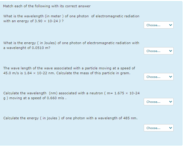 Match each of the following with its correct answer
What is the wavelength (in meter ) of one photon of electromagnetic radiation
with an energy of 3.90 x 10-24 J ?
Choose...
What is the energy ( in Joules) of one photon of electromagnetic radiation with
a wavelenght of 0.0510 m?
Choose...
The wave length of the wave associated with a particle moving at a speed of
45.0 m/s is 1.84 x 10-22 nm. Calculate the mass of this particle in gram.
Choose...
Calculate the wavelength (nm) associated with a neutron ( m= 1.675 x 10-24
9) moving at a speed of 0.660 mls .
Choose...
Calculate the energy ( in joules ) of one photon with a wavelength of 485 nm
.
Choose...
