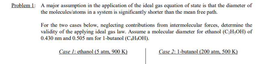 Problem 1: A major assumption in the application of the ideal gas equation of state is that the diameter of
the molecules/atoms in a system is significantly shorter than the mean free path.
For the two cases below, neglecting contributions from intermolecular forces, determine the
validity of the applying ideal gas law. Assume a molecular diameter for ethanol (C,H;OH) of
0.430 nm and 0.505 nm for 1-butanol (C4H,OH).
Case 1: ethanol (5 atm, 900 K)
Case 2: 1-butanol (200 atm, 500 K)
