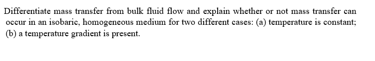 Differentiate mass transfer from bulk fluid flow and explain whether or not mass transfer can
occur in an isobaric, homogeneous medium for two different cases: (a) temperature is constant;
(b) a temperature gradient is present.
