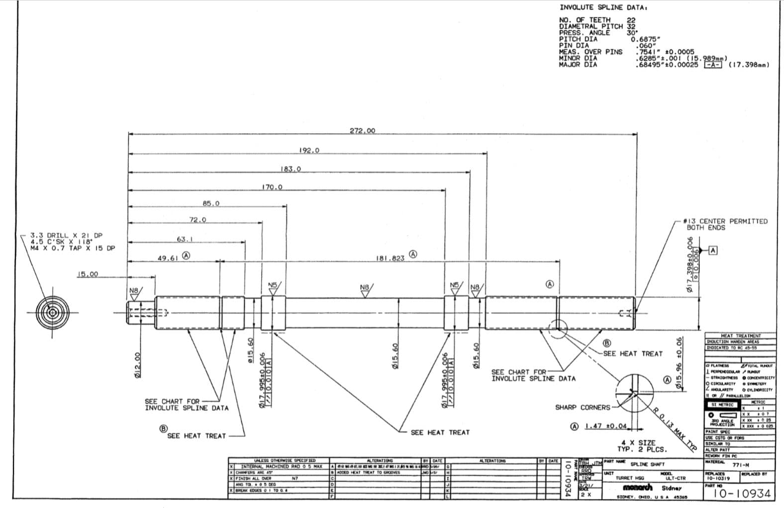 INVOLUTE SPLINE DATA:
NO. OF TEETH
DIAMETRAL PITCH 32
PRESS. ANGLĒ
PITCH DIA
PIN DIA
MEAS. OVER PINS
MINOR DIA
MAJOR DIA
30
0.6875"
060"
.7541" 10.0005
.6285"t.00 i (15.989mm )
.68495 t0.00025 CA- (17.398mm)
272.00
192.0
183.0
170.0
85.0
72.0
#13 CENTER PERMITTED
BOTH ENDS
3.3 DRILL x 21 DP
4.5 C'SK X118
M4 X 0.7 TAP X 15 DP
63.1
(A
181.823
49.61 @
15.00
N8,
HEAT TREATMENT
ENDUCTION HARDEN AREAS
INDICATED TÓ RC A5-55
SEE HEAT TREAT
TOTAL Rut
OFLATHESS
PERPENDIOLAR RNOUT
- STRAIOTESS o CONCENRIctry
O CERCLARITY
Z NGLARITY
1OR/ PARALLEL ON
SEE CHART FOR-
INVOLUTE SPLINE DATA
SYETERY
O CYLINDRICITY
SEE CHART FOR
INVOLUTE SPLINE DATA
MCTRIC
SI METRIC
SHARP CORNERS
O ANGLE
PROJECTION
@ L.47 10.04
PAINT PEC
USE COTO OR FORG
SIMELAR TO
ALTER PATT
REVORK FIN PC
MATERIAL
SEE HEAT TREAT
SEE HEAT TREAT
4 X SIZE
TÝP. 2 PLCS.
IULESS OTHERVESE SPECIFIED
ALTERATIONG
BY DATE
ALTERATIONS
BY DATE
TBH JIM PART NANE
SPLINE SHAFT
771-M
XINTERNAL MACHINED RAD O5 MAX
CHANFERS ARE 45
XFENISH ALL OVER
ANG TO.O5 DEG
XREAK EDGESOI TO O4
ADDED HEAT TREAT TO GRcOVES
UNIT
PEPLACES
10-10319
HODL
ULT-CTR
TURRET HSG
N7
monarch
Sidney
10-10934
SIONEY, OHto, USA 45366
Ø12.00
09 SIO
Ø15.60
Ø15.60
RO.13 MAX TYP
p15.96 ±0.06
