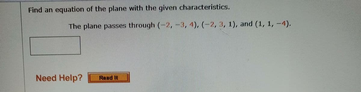 Find an equation of the plane with the given characteristics.
The plane passes through (-2, -3, 4), (-2, 3, 1), and (1, 1, -4).
Need Help?
Read It
