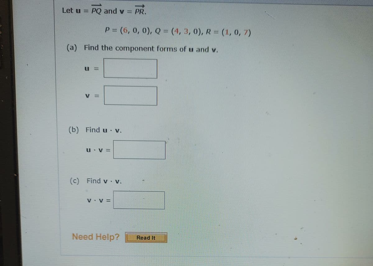 Let u = PQ and v = PR.
P =
P (6, 0, 0), Q = (4, 3, 0), R = (1, 0, 7)
(a) Find the component forms of u and v.
(b) Find u V.
U V=
(c) Find v V.
V • V =
Need Help?
Read It
