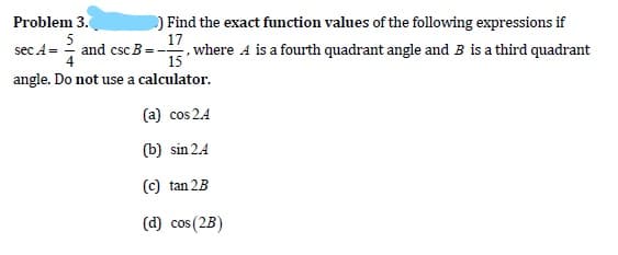 ) Find the exact function values of the following expressions if
17
, where 4 is a fourth quadrant angle and B is a third quadrant
Problem 3.
5
and csc B =-
sec A =
15
angle. Do not use a calculator.
(a) cos 24
(b) sin 2.4
(C) tan 2B
(d) cos (2B)
