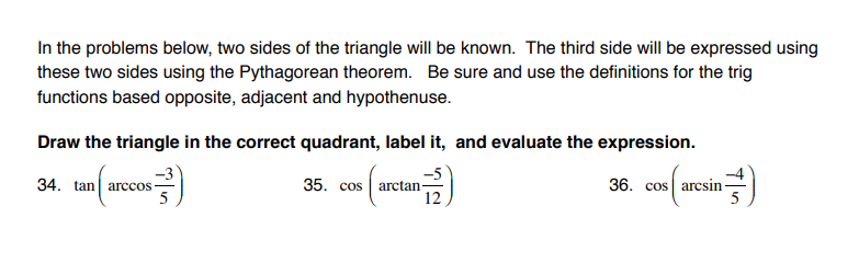 In the problems below, two sides of the triangle will be known. The third side will be expressed using
these two sides using the Pythagorean theorem. Be sure and use the definitions for the trig
functions based opposite, adjacent and hypothenuse.
Draw the triangle in the correct quadrant, label it, and evaluate the expression.
-3
34. tan arccos
36. cos arcsin-
35. cos
arctan
12
