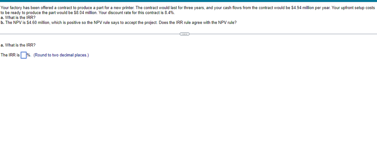 Your factory has been offered a contract to produce a part for a new printer. The contract would last for three years, and your cash flows from the contract would be $4.94 million per year. Your upfront setup costs
to be ready to produce the part would be $8.04 million. Your discount rate for this contract is 8.4%.
a. What is the IRR?
b. The NPV is $4.60 million, which is positive so the NPV rule says to accept the project. Does the IRR rule agree with the NPV rule?
a. What is the IRR?
The IRR is %. (Round to two decimal places.)