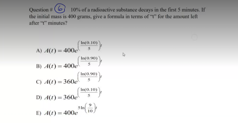 9.
Question #
the initial mass is 400 grams, give a formula in terms of "t" for the amount left
10% of a radioactive substance decays in the first 5 minutes. If
after "t" minutes?
In(0.10)
5
A) A(t)= 400e
In(0.90)
B) A(t)=400e
%3D
In(0.90)
5
C) A(t)=360e
In(0.10)
5
D) A(t)=360e
5 In
E) A(t)=400e
