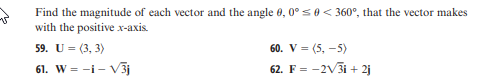 v
Find the magnitude of each vector and the angle 0, 0° ≤ 0 < 360°, that the vector makes
with the positive x-axis.
59. U = (3, 3)
61. W = -1-V3j
60. V = (5,-5)
62. F = -2√3i+2j