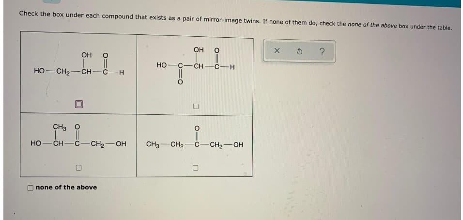 Check the box under each compound that exists as a pair of mirror-image twins. If none of them do, check the none of the above box under the table.
OH
OH
HO-C
CH-C-H
HO-CH2
CH-C-H
CH3 O
HO-CH-C-CH2-OH
CH3-CH2-C-
CH2-OH
none of the above
O=O
