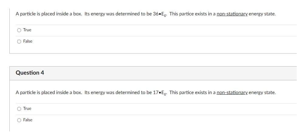 A particle is placed inside a box. Its energy was determined to be 36 Eg. This partice exists in a non-stationary energy state.
O True
O False
Question 4
A particle is placed inside a box. Its energy was determined to be 17•Eg. This partice exists in a non-stationary energy state.
O True
O False
