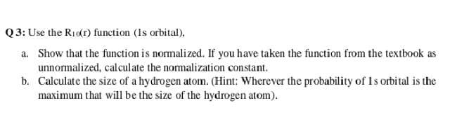 Q 3: Use the R10(r) function (Is orbital),
a. Show that the function is normalized. If you have taken the function from the textbook as
unnormalized, calculate the normalization constant.
b. Calculate the size of a hydrogen atom. (Hint: Wherever the probability of Is orbital is the
maximum that will be the size of the hydrogen atom).
