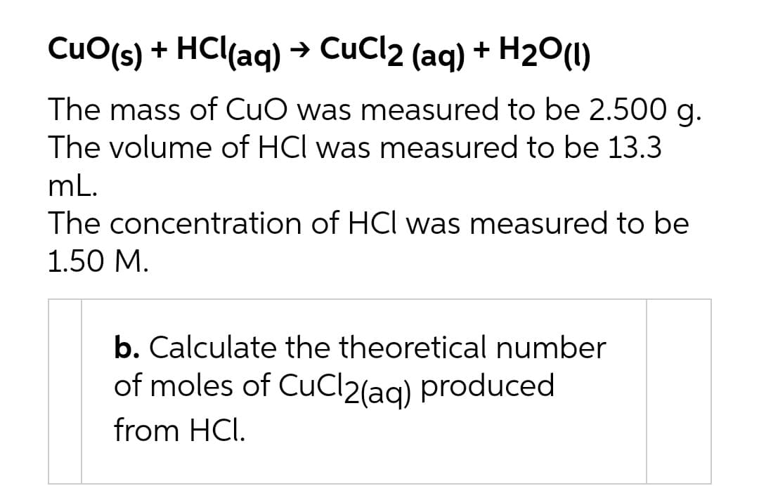 CuO(s) + HCl(aq) → CuCl2 (aq) + H20(1)
The mass of CuO was measured to be 2.500 g.
The volume of HCl was measured to be 13.3
mL.
The concentration of HCl was measured to be
1.50 M.
b. Calculate the theoretical number
of moles of CuCl2(ag) produced
from HCI.
