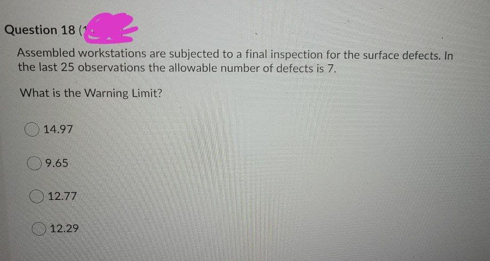 Question 18 (
Assembled workstations are subjected to a final inspection for the surface defects. In
the last 25 observations the allowable number of defects is 7.
What is the Warning Limit?
14.97
9.65
12.77
12.29
