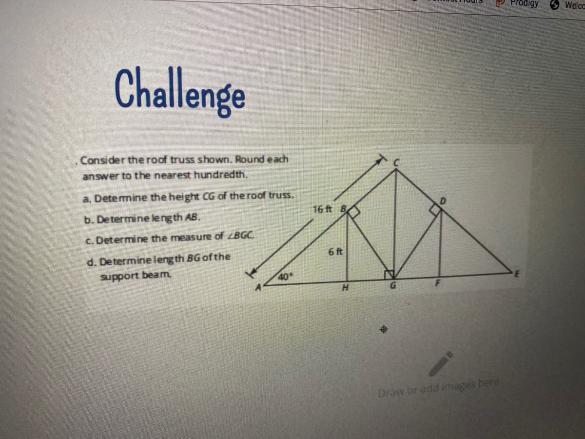 UP Prodigy
5 Welco
Challenge
Consider the roof truss shown. Round each
answer to the nearest hundredth.
a. Detemine the height CG of the roof truss.
16 ft B
b. Determine leng th AB.
c. Determine the measure of BGC.
6 ft
d. Determine leng th BG of the
support beam.
40
Draw or add images here
