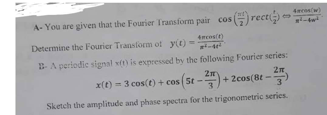 4TECOS(W)
A- You are given that the Fourier Transform pair cos (rect(;)
n-4w2
4rcos(t)
Determine the Fourier Transform of y(t) =
n-4t2
B-A periodic signal x(t) is expressed by the following Fourier series:
x(t) = 3 cos(t) + cos ( 5t
+ 2cos(8t
3.
-
Sketch the amplitude and phase spectra for the trigonometric series.
