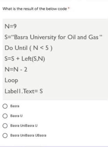 What is the result of the below code *
N=9
S="Basra University for Oil and Gas "
Do Until ( N< 5)
S=S + Left(S,N)
N=N 2
Loop
Labell.Text= S
Basra
Basra U
Basra UniBasra U
Basra UniBasra UBasra
