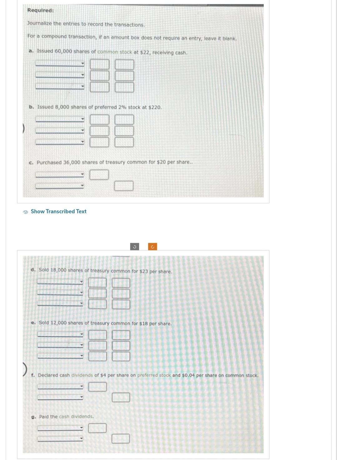 www
Required:
Journalize the entries to record the transactions.
For a compound transaction, if an amount box does not require an entry, leave it blank.
a. Issued 60,000 shares of common stock at $22, receiving cash.
b. Issued 8,000 shares of preferred 2% stock at $220.
c. Purchased 36,000 shares of treasury common for $20 per share...
Show Transcribed Text
201
d. Sold 18,000 shares of treasury common for $23 per share.
e. Sold 12,000 shares of treasury common for $18 per share.
).
f. Declared cash dividends of $4 per share on preferred stock and $0.04 per share on common stock.
g. Paid the cash dividends.